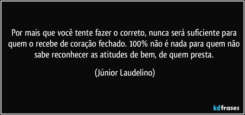 Por mais que você tente fazer o correto, nunca será suficiente para quem o recebe de coração fechado. 100% não é nada para quem não sabe reconhecer as atitudes de bem, de quem presta. (Júnior Laudelino)