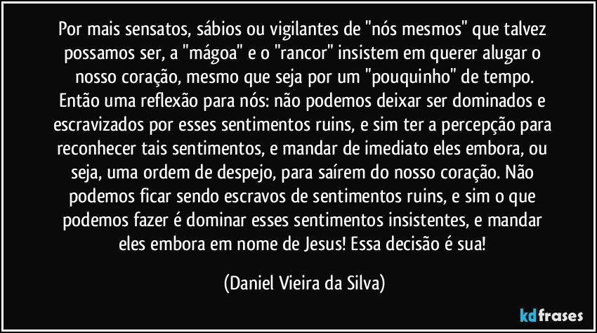 Por mais sensatos, sábios ou vigilantes de "nós mesmos" que talvez possamos ser, a "mágoa" e o "rancor" insistem em querer alugar o nosso coração, mesmo que seja por um "pouquinho" de tempo.
Então uma reflexão para nós: não podemos deixar ser dominados e escravizados por esses sentimentos ruins, e sim ter a percepção para reconhecer tais sentimentos, e mandar de imediato eles embora, ou seja, uma ordem de despejo, para saírem do nosso coração. Não podemos ficar sendo escravos de sentimentos ruins, e sim o que podemos fazer é dominar esses sentimentos insistentes, e mandar eles embora em nome de Jesus! Essa decisão é sua! (Daniel Vieira da Silva)