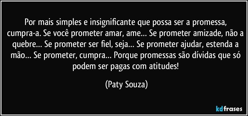 Por mais simples e insignificante que possa ser a promessa, cumpra-a. Se você prometer amar, ame… Se prometer amizade, não a quebre… Se prometer ser fiel, seja… Se prometer ajudar, estenda a mão… Se prometer, cumpra… Porque promessas são dívidas que só podem ser pagas com atitudes! (Paty Souza)