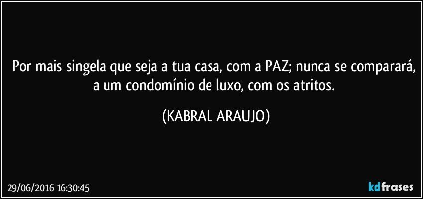 Por mais singela que seja a tua casa, com a PAZ; nunca se comparará, a um condomínio de luxo, com os atritos. (KABRAL ARAUJO)
