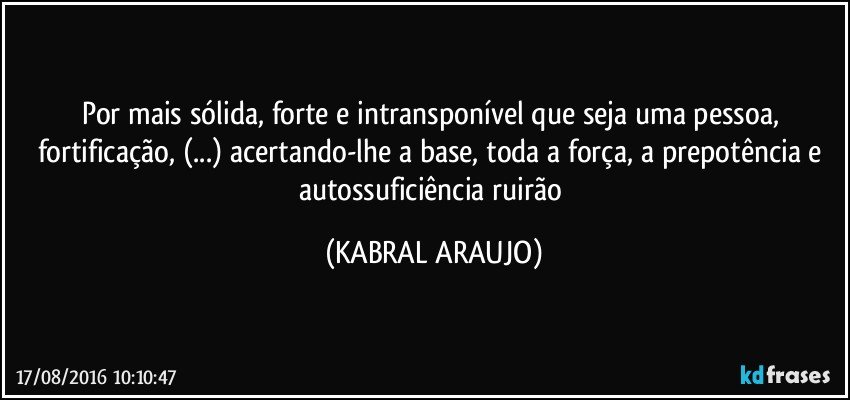Por mais sólida, forte e intransponível que seja uma pessoa, fortificação, (...) acertando-lhe a base, toda a força, a prepotência e autossuficiência ruirão (KABRAL ARAUJO)