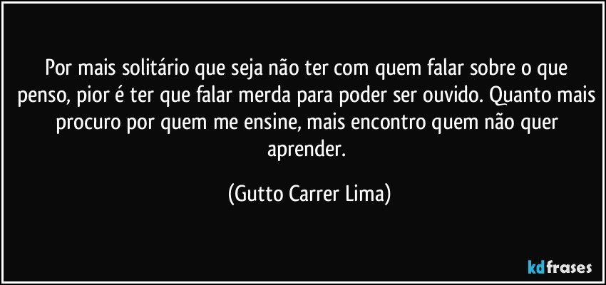 Por mais solitário que seja não ter com quem falar sobre o que penso, pior é ter que falar merda para poder ser ouvido. Quanto mais procuro por quem me ensine, mais encontro quem não quer aprender. (Gutto Carrer Lima)