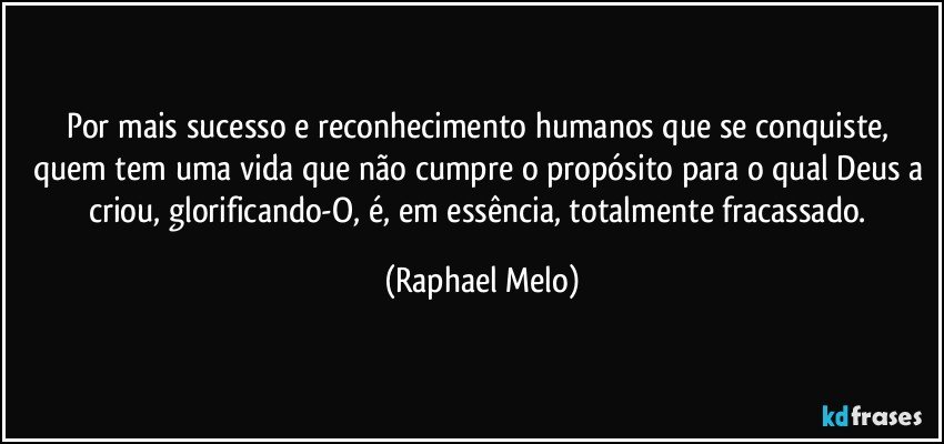Por mais sucesso e reconhecimento humanos que se conquiste, quem tem uma vida que não cumpre o propósito para o qual Deus a criou, glorificando-O, é, em essência, totalmente fracassado. (Raphael Melo)