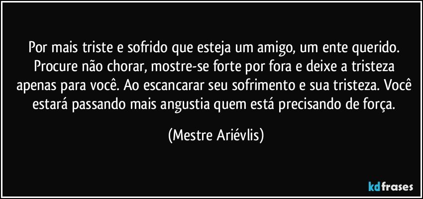 Por mais triste e sofrido que esteja um amigo, um ente querido. Procure não chorar, mostre-se forte por fora e deixe a tristeza apenas para você. Ao escancarar seu sofrimento e sua tristeza. Você estará passando mais angustia quem está precisando de força. (Mestre Ariévlis)