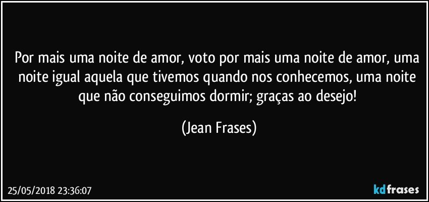 Por mais uma noite de amor, voto por mais uma noite de amor, uma noite igual aquela que tivemos quando nos conhecemos, uma noite que não conseguimos dormir; graças ao desejo! (Jean Frases)