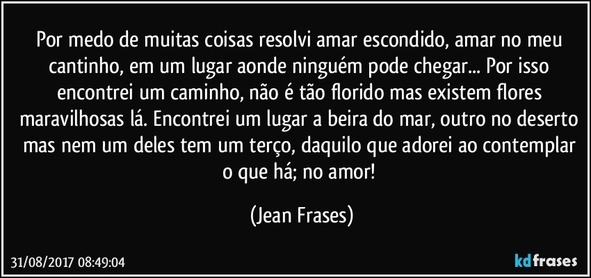 Por medo de muitas coisas resolvi amar escondido, amar no meu cantinho, em um lugar aonde ninguém pode chegar... Por isso encontrei um caminho, não é tão florido mas existem flores maravilhosas lá. Encontrei um lugar a beira do mar, outro no deserto mas nem um deles tem um terço, daquilo que adorei ao contemplar o que há; no amor! (Jean Frases)