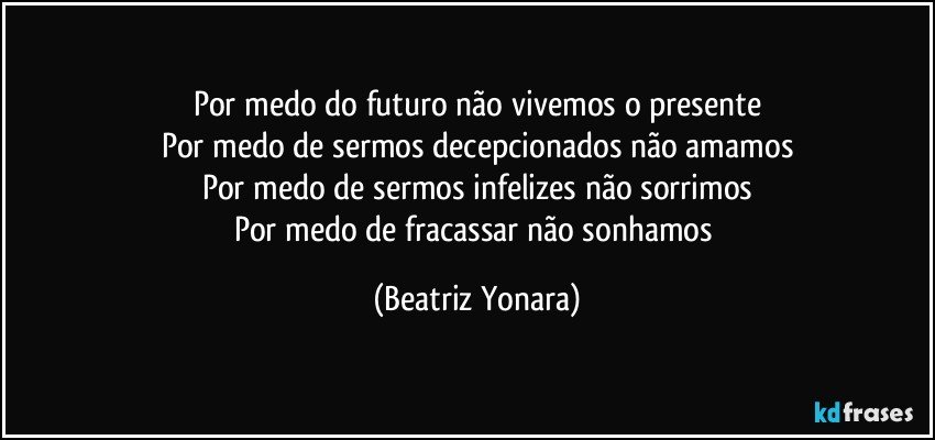 Por medo do futuro não vivemos o presente
Por medo de sermos decepcionados não amamos
Por medo de sermos infelizes não sorrimos
Por medo de fracassar não sonhamos (Beatriz Yonara)