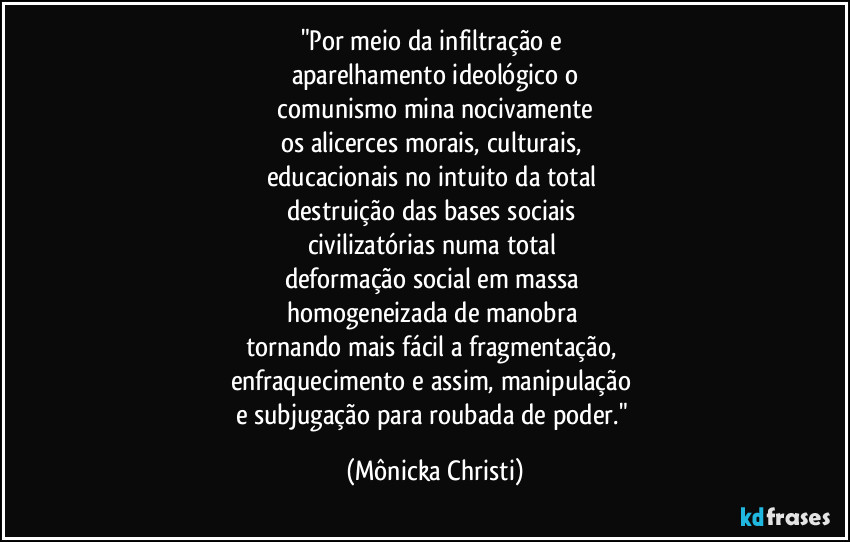 "Por meio da infiltração e 
aparelhamento ideológico o
 comunismo mina nocivamente 
os alicerces morais, culturais, 
educacionais no intuito da total 
destruição das bases sociais 
civilizatórias numa total 
deformação social em massa 
homogeneizada de manobra 
tornando mais fácil a fragmentação, 
enfraquecimento e assim, manipulação 
e subjugação para roubada de poder." (Mônicka Christi)