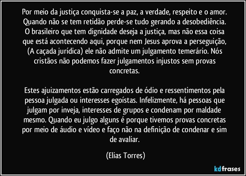 Por meio da justiça conquista-se a paz, a verdade, respeito e o amor. Quando não se tem retidão perde-se tudo gerando a desobediência. O brasileiro que tem dignidade deseja a justiça, mas não essa coisa que está acontecendo aqui, porque nem Jesus aprova a perseguição, (A caçada jurídica) ele não admite um julgamento temerário. Nós cristãos não podemos fazer julgamentos injustos sem provas concretas. 

Estes ajuizamentos estão carregados de ódio e ressentimentos pela pessoa julgada ou interesses egoístas. Infelizmente, há pessoas que julgam por inveja, interesses de grupos e condenam por maldade mesmo. Quando eu julgo alguns é porque tivemos provas concretas por meio de áudio e vídeo e faço não na definição de condenar e sim de avaliar. (Elias Torres)