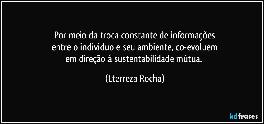 Por meio da troca constante de informações
entre o individuo e seu  ambiente, co-evoluem
em direção á sustentabilidade mútua. (Lterreza Rocha)
