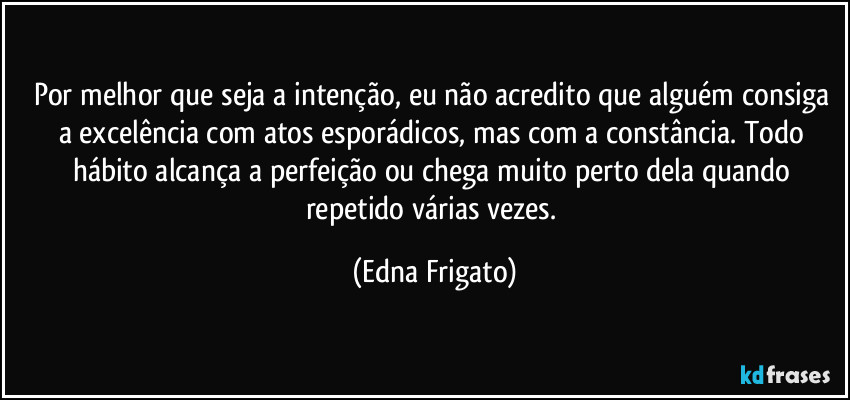 Por melhor que seja a intenção, eu não acredito que alguém consiga a excelência com atos esporádicos, mas com a constância. Todo hábito alcança a perfeição ou chega muito perto dela quando repetido várias vezes. (Edna Frigato)