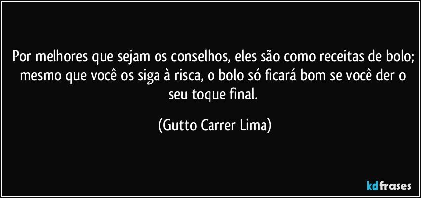 Por melhores que sejam os conselhos, eles são como receitas de bolo; mesmo que você os siga à risca, o bolo só ficará bom se você der o seu toque final. (Gutto Carrer Lima)