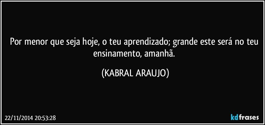 Por menor que seja hoje, o teu aprendizado; grande este será no teu ensinamento, amanhã. (KABRAL ARAUJO)