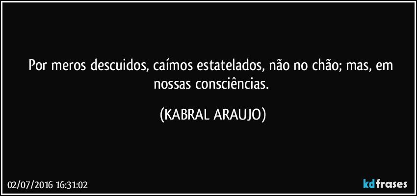 Por meros descuidos, caímos estatelados, não no chão; mas, em nossas consciências. (KABRAL ARAUJO)