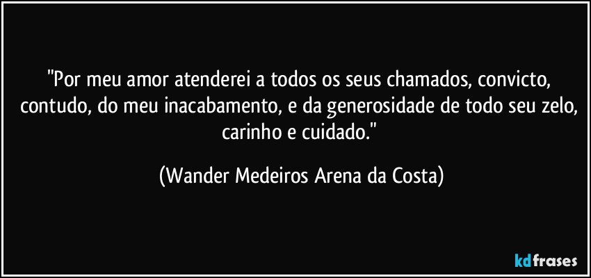 "Por meu amor atenderei a todos os seus chamados, convicto, contudo, do meu inacabamento, e da generosidade de todo seu zelo, carinho e cuidado." (Wander Medeiros Arena da Costa)