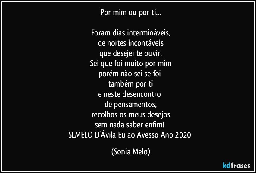 Por mim ou por ti...

Foram dias intermináveis,
de noites incontáveis
que desejei te ouvir.
Sei que foi muito por mim
porém não sei se foi 
também por ti
e neste desencontro 
de pensamentos,
recolhos os meus desejos
sem nada saber enfim! 
SLMELO D'Ávila Eu ao Avesso Ano 2020 (Sonia Melo)