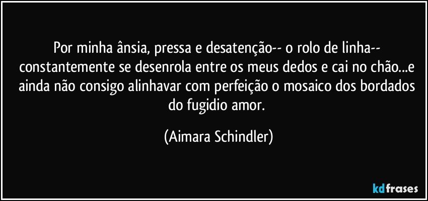 Por minha ânsia, pressa e desatenção-- o rolo de linha-- constantemente se desenrola entre os meus dedos e cai no chão...e ainda não consigo alinhavar com perfeição o mosaico dos bordados do fugidio amor. (Aimara Schindler)