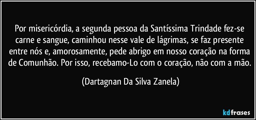 Por misericórdia, a segunda pessoa da Santíssima Trindade fez-se carne e sangue, caminhou nesse vale de lágrimas, se faz presente entre nós e, amorosamente, pede abrigo em nosso coração na forma de Comunhão. Por isso, recebamo-Lo com o coração, não com a mão. (Dartagnan Da Silva Zanela)