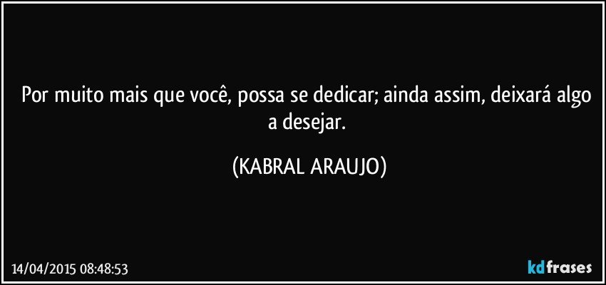 Por muito mais que você, possa se dedicar; ainda assim, deixará algo a desejar. (KABRAL ARAUJO)