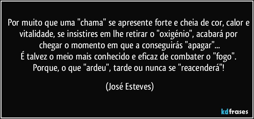 Por muito que uma "chama" se apresente forte e cheia de cor, calor e vitalidade, se insistires em lhe retirar o "oxigénio", acabará por chegar o momento em que a conseguirás "apagar"...
É talvez o meio mais conhecido e eficaz de combater o "fogo". Porque, o que "ardeu", tarde ou nunca se "reacenderá"! (José Esteves)