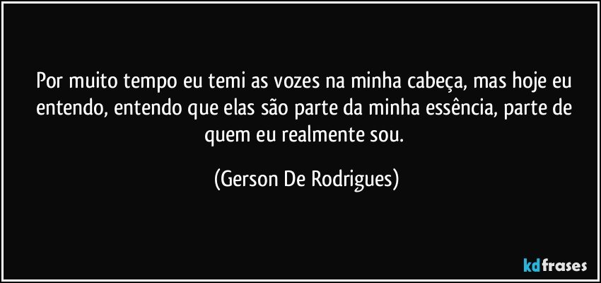 Por muito tempo eu temi as vozes na minha cabeça, mas hoje eu entendo, entendo que elas são parte da minha essência, parte de quem eu realmente sou. (Gerson De Rodrigues)