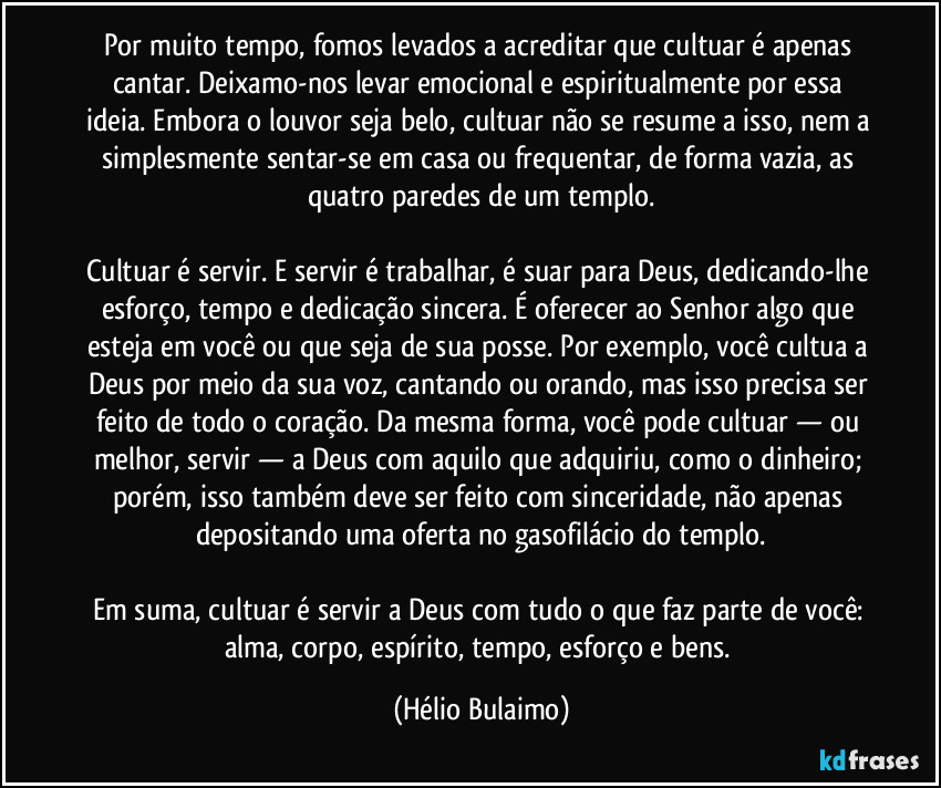 Por muito tempo, fomos levados a acreditar que cultuar é apenas cantar. Deixamo-nos levar emocional e espiritualmente por essa ideia. Embora o louvor seja belo, cultuar não se resume a isso, nem a simplesmente sentar-se em casa ou frequentar, de forma vazia, as quatro paredes de um templo.

Cultuar é servir. E servir é trabalhar, é suar para Deus, dedicando-lhe esforço, tempo e dedicação sincera. É oferecer ao Senhor algo que esteja em você ou que seja de sua posse. Por exemplo, você cultua a Deus por meio da sua voz, cantando ou orando, mas isso precisa ser feito de todo o coração. Da mesma forma, você pode cultuar — ou melhor, servir — a Deus com aquilo que adquiriu, como o dinheiro; porém, isso também deve ser feito com sinceridade, não apenas depositando uma oferta no gasofilácio do templo.

Em suma, cultuar é servir a Deus com tudo o que faz parte de você: alma, corpo, espírito, tempo, esforço e bens. (Hélio Bulaimo)