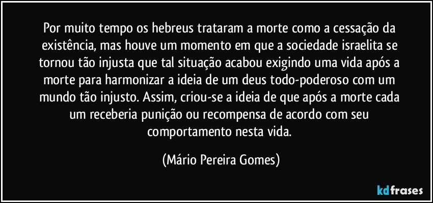 Por muito tempo os hebreus trataram a morte como a cessação da existência, mas houve um momento em que a sociedade israelita se tornou tão injusta que tal situação acabou exigindo uma vida após a morte para harmonizar a ideia de um deus todo-poderoso com um mundo tão injusto. Assim, criou-se a ideia de que após a morte cada um receberia punição ou recompensa de acordo com seu comportamento nesta vida. (Mário Pereira Gomes)