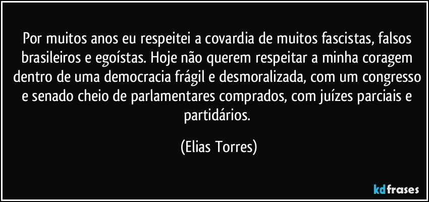 Por muitos anos eu respeitei a covardia de muitos fascistas, falsos brasileiros e egoístas. Hoje não querem respeitar a minha coragem dentro de uma democracia frágil e desmoralizada, com um congresso e senado cheio de parlamentares comprados, com juízes parciais e partidários. (Elias Torres)