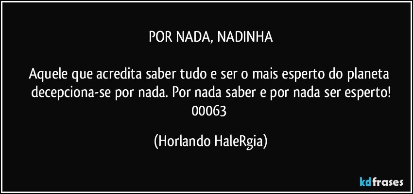 POR NADA, NADINHA

Aquele que acredita saber tudo e ser o mais esperto do planeta decepciona-se por nada. Por nada saber e por nada ser esperto!
00063 (Horlando HaleRgia)