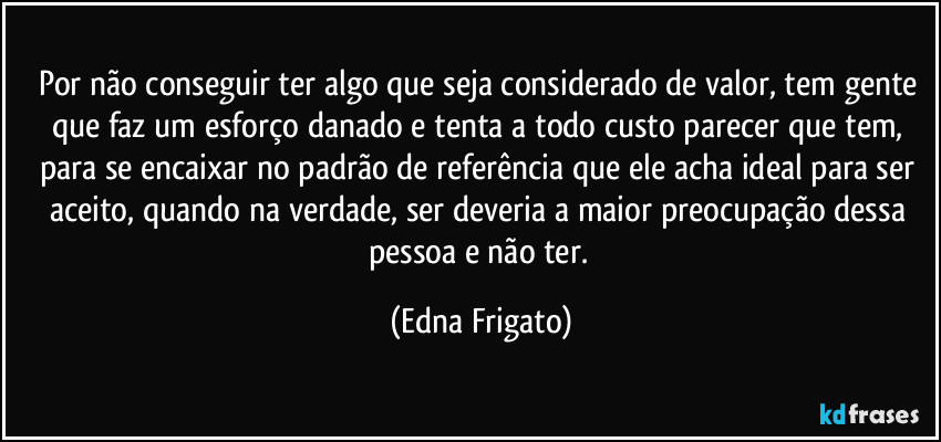 Por não conseguir ter algo que seja considerado de valor, tem gente que faz um esforço danado e tenta a todo custo parecer que tem, para se encaixar no padrão de referência que ele acha ideal para ser aceito, quando na verdade, ser deveria a maior preocupação dessa pessoa e não ter. (Edna Frigato)