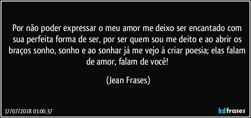 Por não poder expressar o meu amor me deixo ser encantado com sua perfeita forma de ser, por ser quem sou me deito e ao abrir os braços sonho, sonho e ao sonhar já me vejo à criar poesia; elas falam de amor, falam de você! (Jean Frases)