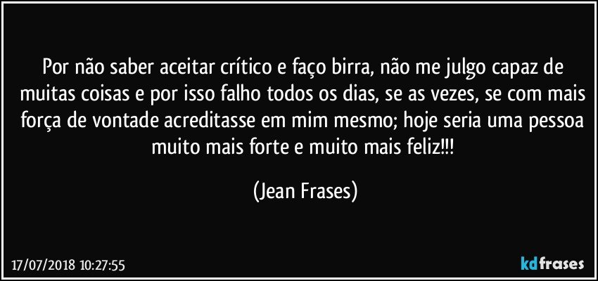 Por não saber aceitar crítico e faço birra, não me julgo capaz de muitas coisas e por isso falho todos os dias, se as vezes, se com mais força de vontade acreditasse em mim mesmo; hoje seria uma pessoa muito mais forte e muito mais feliz!!! (Jean Frases)