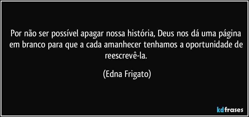 Por não ser possível apagar nossa história, Deus nos dá uma página em branco para que a cada amanhecer tenhamos a oportunidade de reescrevê-la. (Edna Frigato)