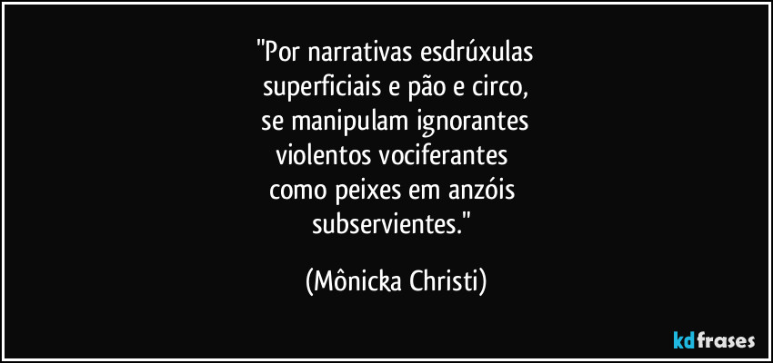 "Por narrativas esdrúxulas
superficiais e pão e circo,
 se manipulam ignorantes 
violentos vociferantes 
como peixes em anzóis 
subservientes." (Mônicka Christi)