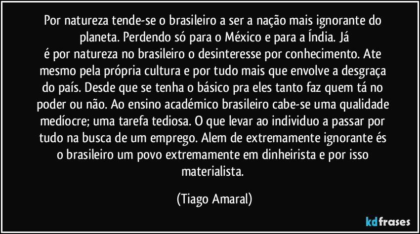 Por natureza tende-se o brasileiro a ser a nação mais ignorante do planeta. Perdendo só para o México e para a Índia. Já
é por natureza no brasileiro o desinteresse por conhecimento. Ate mesmo pela própria cultura e por tudo mais que envolve a desgraça do país. Desde que se tenha o básico pra eles tanto faz quem tá no poder ou não. Ao ensino académico brasileiro cabe-se uma qualidade medíocre; uma tarefa tediosa. O que levar ao individuo a passar por tudo na busca de um emprego. Alem de extremamente ignorante és o brasileiro um povo extremamente em dinheirista e por isso materialista. (Tiago Amaral)