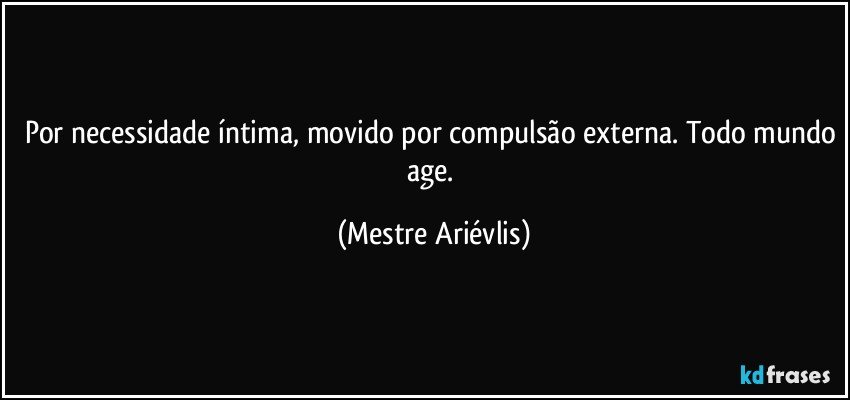 Por necessidade íntima, movido por compulsão externa. Todo mundo age. (Mestre Ariévlis)