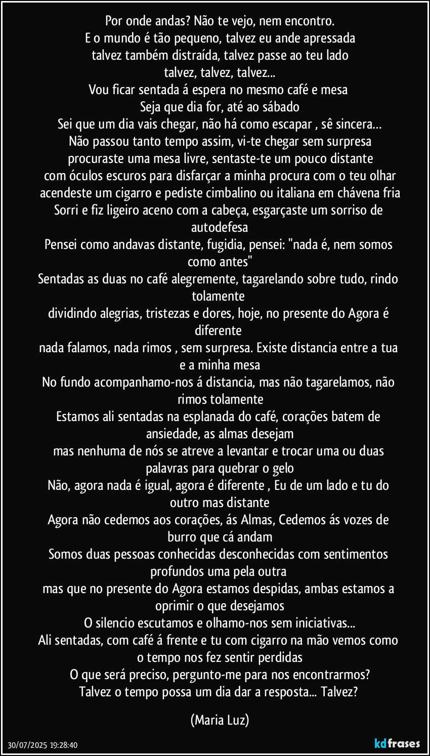 Por onde andas? Não te vejo, nem encontro.
E o mundo é tão pequeno, talvez eu ande apressada
talvez também distraída, talvez passe ao teu lado
talvez, talvez, talvez...
Vou ficar sentada á espera no mesmo café e mesa 
Seja que dia for, até ao sábado
Sei que um dia vais chegar, não há como escapar , sê sincera…
Não passou tanto tempo assim,  vi-te chegar sem surpresa
procuraste uma mesa livre, sentaste-te um pouco distante
com óculos escuros para disfarçar a minha procura com o teu olhar
acendeste um cigarro e pediste cimbalino ou italiana em chávena fria
Sorri e fiz ligeiro aceno com a cabeça, esgarçaste um sorriso de autodefesa
Pensei como andavas distante, fugidia, pensei: "nada é, nem somos como antes"
Sentadas as duas no café alegremente, tagarelando sobre tudo, rindo tolamente 
dividindo alegrias, tristezas e dores, hoje, no presente do Agora é diferente 
nada falamos, nada rimos , sem surpresa. Existe distancia entre a tua e a minha mesa
No fundo acompanhamo-nos á distancia, mas não tagarelamos, não rimos tolamente
Estamos ali sentadas na esplanada do café, corações batem de ansiedade, as almas desejam
mas nenhuma de nós se atreve a levantar e trocar uma ou duas palavras para quebrar o gelo
Não, agora nada é igual, agora é diferente , Eu de um lado e tu do outro mas distante
Agora não cedemos aos corações, ás Almas, Cedemos ás vozes de burro que cá andam
Somos duas pessoas conhecidas desconhecidas com sentimentos profundos uma pela outra 
mas que no presente do Agora estamos despidas, ambas estamos a oprimir o que desejamos
O silencio escutamos e olhamo-nos sem iniciativas...
Ali sentadas, com café á frente e tu com cigarro na mão vemos como o tempo nos fez sentir perdidas
O que será preciso, pergunto-me para nos encontrarmos?
Talvez o tempo possa um dia dar a resposta... Talvez? (Maria Luz)