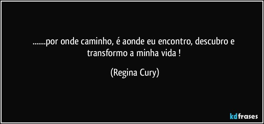 ...por onde caminho,   é  aonde eu encontro,  descubro e transformo   a  minha vida ! (Regina Cury)