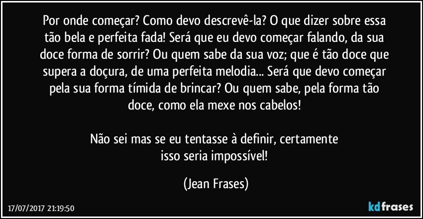 Por onde começar? Como devo descrevê-la? O que dizer sobre essa tão bela e perfeita fada! Será que eu devo começar falando, da sua doce forma de sorrir? Ou quem sabe da sua voz; que é tão doce que supera a doçura, de uma perfeita melodia... Será que devo começar pela sua forma tímida de brincar? Ou quem sabe, pela forma tão doce, como ela mexe nos cabelos! 

Não sei mas se eu tentasse à definir, certamente 
isso seria impossível! (Jean Frases)