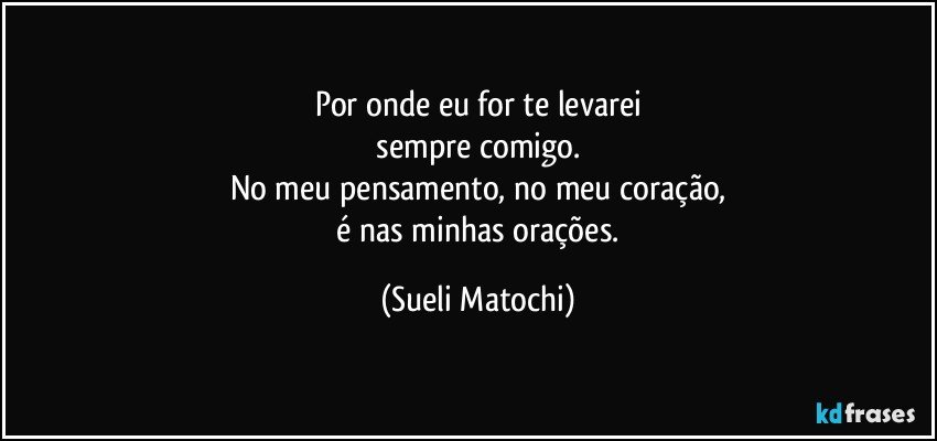 Por onde eu for te levarei
 sempre comigo. 
No meu pensamento, no meu coração,
 é nas minhas orações. (Sueli Matochi)