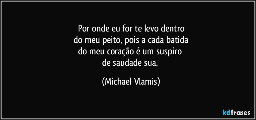 Por onde eu for te levo dentro
do meu peito, pois a cada batida
do meu coração é um suspiro 
de saudade sua. (Michael Vlamis)