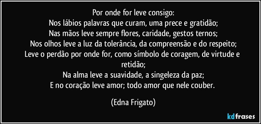 Por onde for leve consigo:
Nos lábios palavras que curam, uma prece e gratidão;
Nas mãos leve sempre flores, caridade, gestos ternos;
Nos olhos leve a luz da tolerância,  da compreensão e do respeito;
Leve o perdão por onde for, como símbolo de coragem, de virtude e retidão;
Na alma leve a suavidade, a singeleza da paz;
E no coração leve amor; todo amor que nele couber. (Edna Frigato)