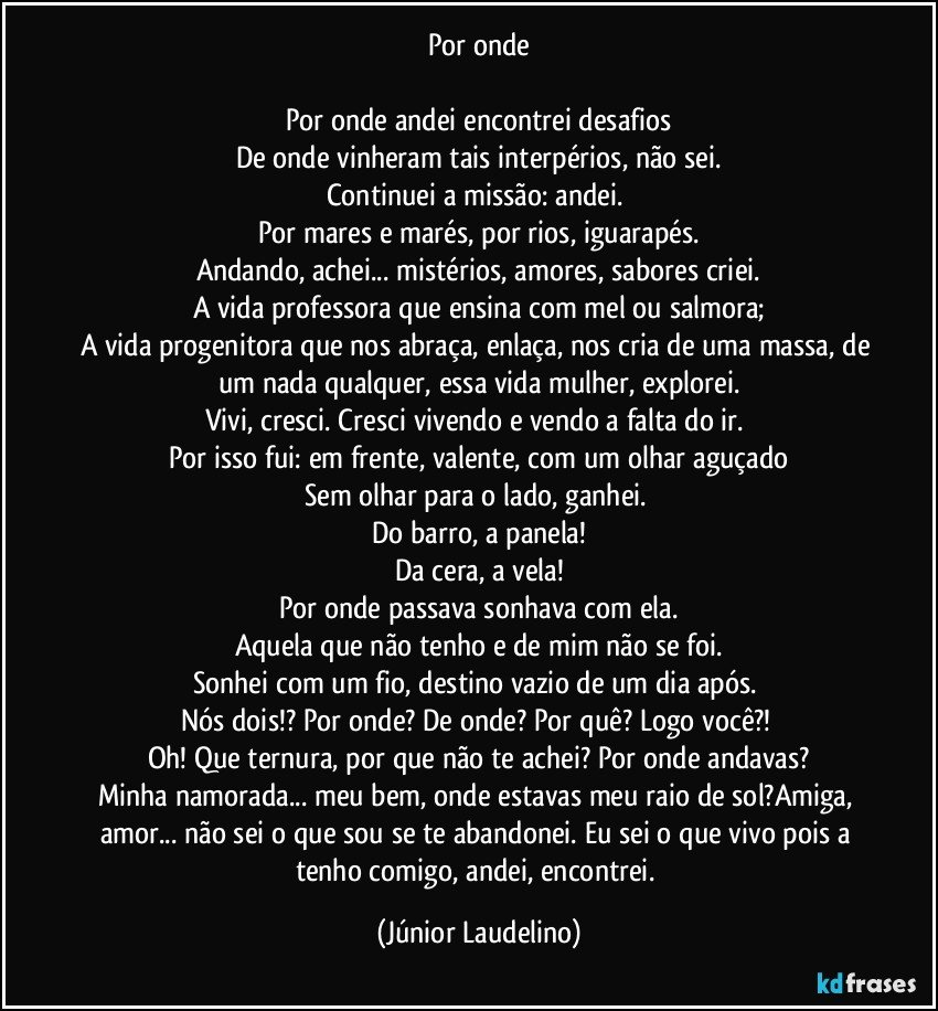 Por onde

Por onde andei encontrei desafios
De onde vinheram tais interpérios, não sei.
Continuei a missão: andei. 
Por mares e marés, por rios, iguarapés.
Andando, achei... mistérios, amores, sabores criei.
A vida professora que ensina com mel ou salmora;
A vida progenitora que nos abraça, enlaça, nos cria de uma massa, de um nada qualquer, essa vida mulher, explorei.
Vivi, cresci. Cresci vivendo e vendo a falta do ir. 
Por isso fui: em frente, valente, com um olhar aguçado
Sem olhar para o lado, ganhei. 
Do barro, a panela!
Da cera, a vela!
Por onde passava sonhava com ela.
Aquela que não tenho e de mim não se foi.
Sonhei com um fio, destino vazio de um dia após. 
Nós dois!? Por onde? De onde? Por quê? Logo você?! 
Oh! Que ternura, por que não te achei? Por onde andavas?
Minha namorada... meu bem, onde estavas meu raio de sol?Amiga, amor... não sei o que sou se te abandonei. Eu sei o que vivo pois a tenho comigo, andei, encontrei. (Júnior Laudelino)