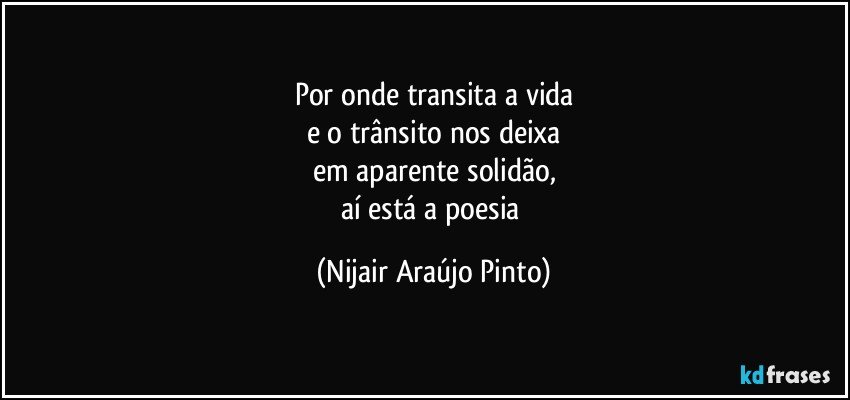 Por onde transita a vida
e o trânsito nos deixa
em aparente solidão,
aí está a poesia (Nijair Araújo Pinto)