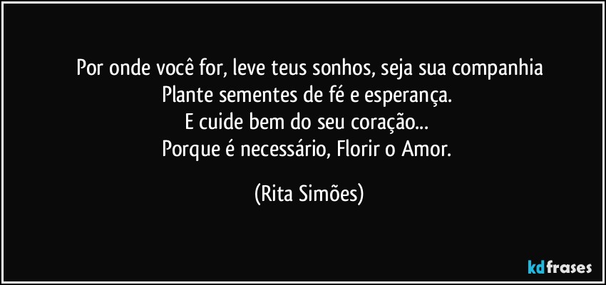 Por onde você for, leve teus sonhos, seja sua companhia
Plante sementes de fé e esperança. 
E cuide bem do seu coração... 
Porque é necessário, Florir o Amor. (Rita Simões)