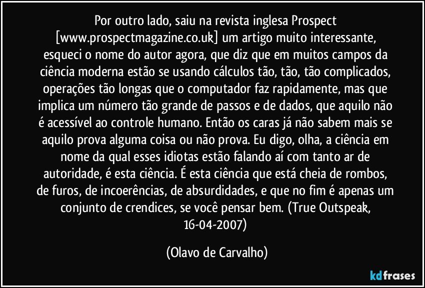 Por outro lado, saiu na revista inglesa Prospect [www.prospectmagazine.co.uk] um artigo muito interessante, esqueci o nome do autor agora, que diz que em muitos campos da ciência moderna estão se usando cálculos tão, tão, tão complicados, operações tão longas que o computador faz rapidamente, mas que implica um número tão grande de passos e de dados, que aquilo não é acessível ao controle humano. Então os caras já não sabem mais se aquilo prova alguma coisa ou não prova. Eu digo, olha, a ciência em nome da qual esses idiotas estão falando aí com tanto ar de autoridade, é esta ciência. É esta ciência que está cheia de rombos, de furos, de incoerências, de absurdidades, e que no fim é apenas um conjunto de crendices, se você pensar bem. (True Outspeak, 16-04-2007) (Olavo de Carvalho)