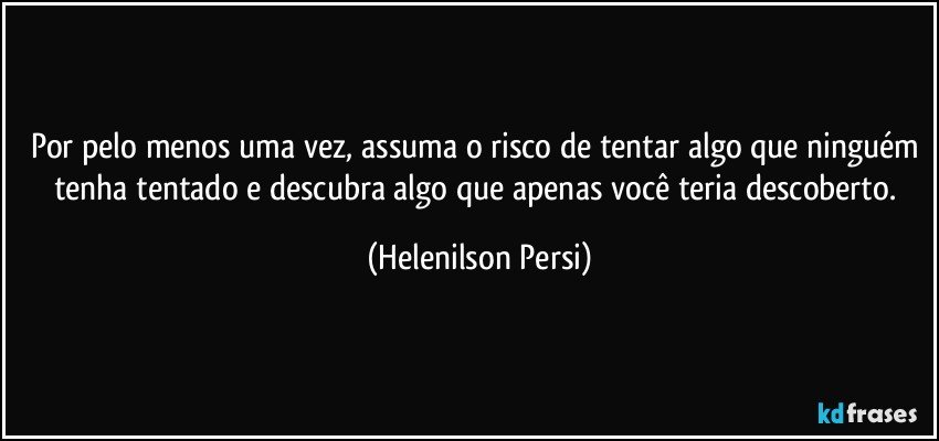 Por pelo menos uma vez, assuma o risco de tentar algo que ninguém tenha tentado e descubra algo que apenas você teria descoberto. (Helenilson Persi)