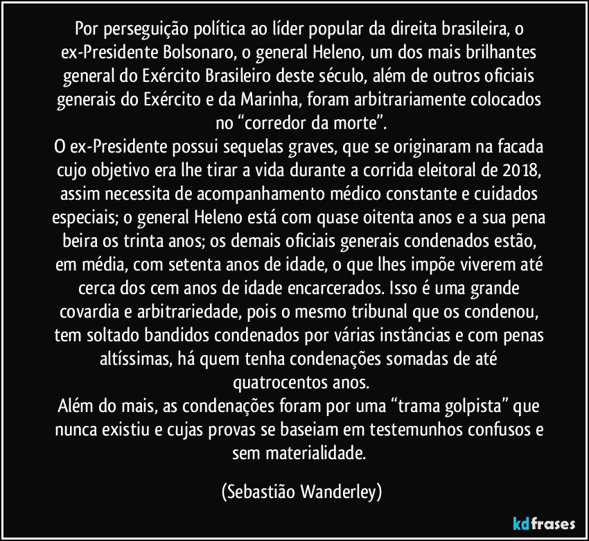 Por perseguição política ao líder popular da direita brasileira, o ex-Presidente Bolsonaro, o general Heleno, um dos mais brilhantes general do Exército Brasileiro deste século, além de outros oficiais generais do Exército e da Marinha, foram arbitrariamente colocados no “corredor da morte”.
O ex-Presidente possui sequelas graves, que se originaram na facada cujo objetivo era lhe tirar a vida durante a corrida eleitoral de 2018, assim necessita de acompanhamento médico constante e cuidados especiais; o general Heleno está com quase oitenta anos e a sua pena beira os trinta anos; os demais oficiais generais condenados estão, em média, com setenta anos de idade, o que lhes impõe viverem até cerca dos cem anos de idade encarcerados. Isso é uma grande covardia e arbitrariedade, pois o mesmo tribunal que os condenou, tem soltado bandidos condenados por várias instâncias e com penas altíssimas, há quem tenha condenações somadas de até quatrocentos anos.
Além do mais, as condenações foram por uma “trama golpista” que nunca existiu e cujas provas se baseiam em testemunhos confusos e sem materialidade. (Sebastião Wanderley)