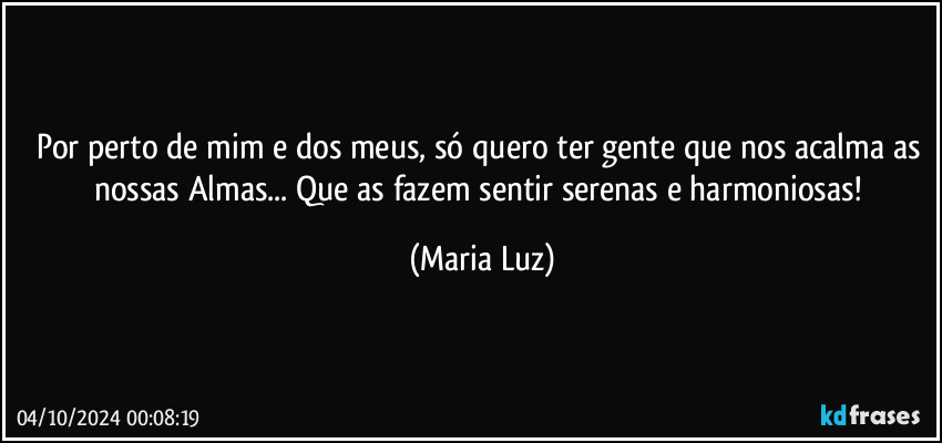 Por perto de mim e dos meus, só quero ter gente que nos acalma as nossas Almas... Que as fazem sentir serenas e harmoniosas! (Maria Luz)