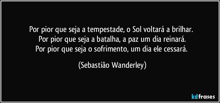 Por pior que seja a tempestade, o Sol voltará a brilhar. 
Por pior que seja a batalha, a paz um dia reinará.
Por pior que seja o sofrimento, um dia ele cessará. (Sebastião Wanderley)